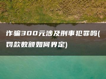 詐騙300元涉及刑事犯罪嗎(罰款數額如何界定)